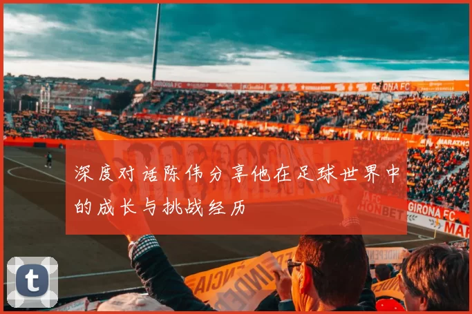 深度对话陈伟分享他在足球世界中的成长与挑战经历