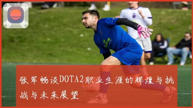 张军畅谈DOTA2职业生涯的辉煌与挑战与未来展望