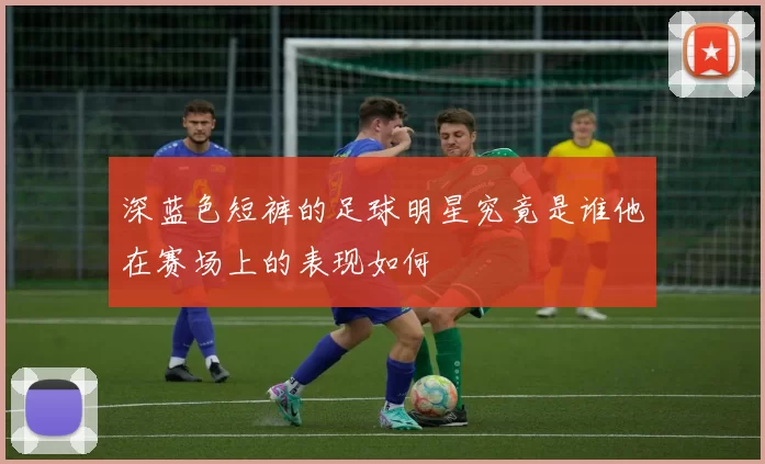 深蓝色短裤的足球明星究竟是谁他在赛场上的表现如何