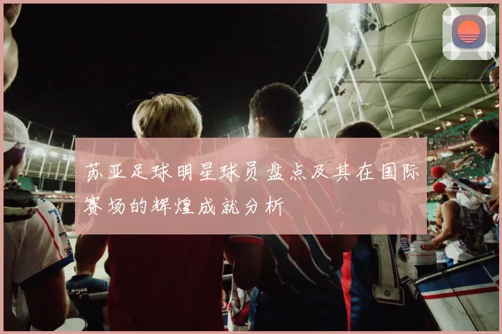 苏亚足球明星球员盘点及其在国际赛场的辉煌成就分析