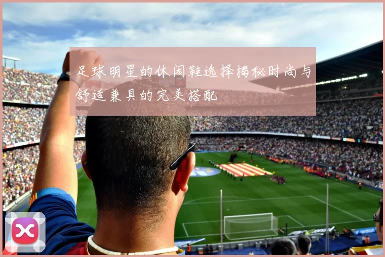 足球明星的休闲鞋选择揭秘时尚与舒适兼具的完美搭配