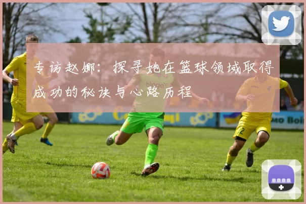 专访赵娜：探寻她在篮球领域取得成功的秘诀与心路历程