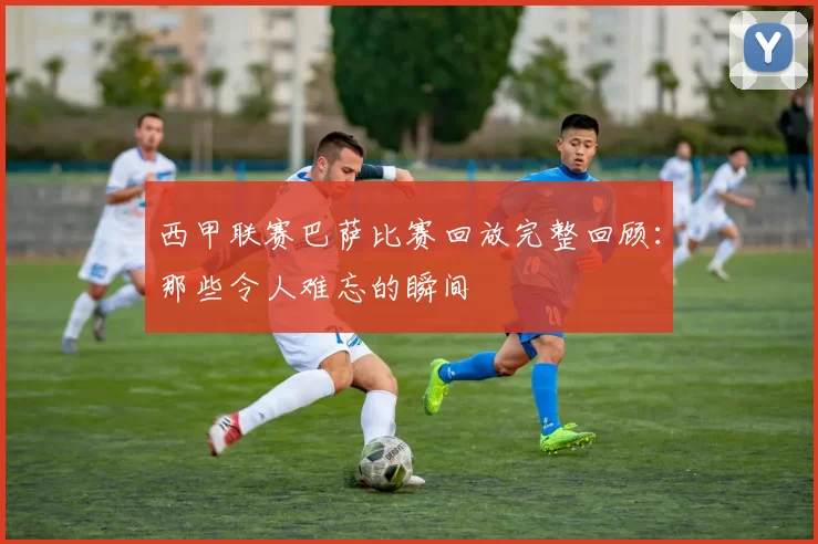 西甲联赛巴萨比赛回放完整回顾：那些令人难忘的瞬间