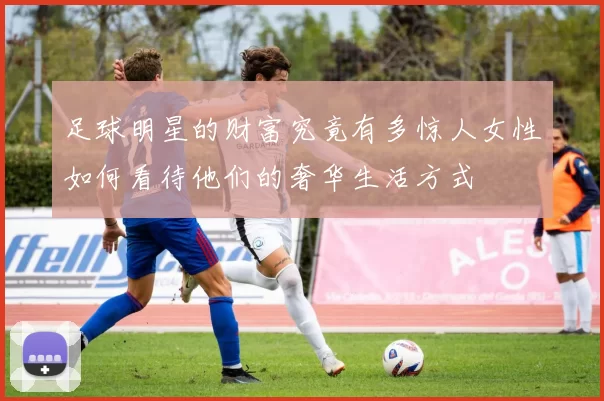 足球明星的财富究竟有多惊人女性如何看待他们的奢华生活方式