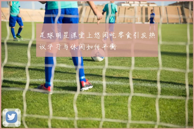 足球明星课堂上悠闲吃零食引发热议学习与休闲如何平衡