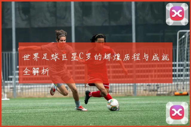 世界足球巨星C罗的辉煌历程与成就全解析