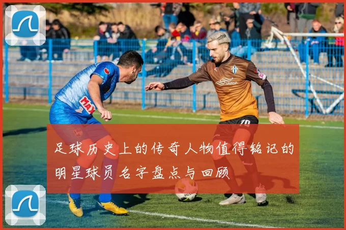 足球历史上的传奇人物值得铭记的明星球员名字盘点与回顾