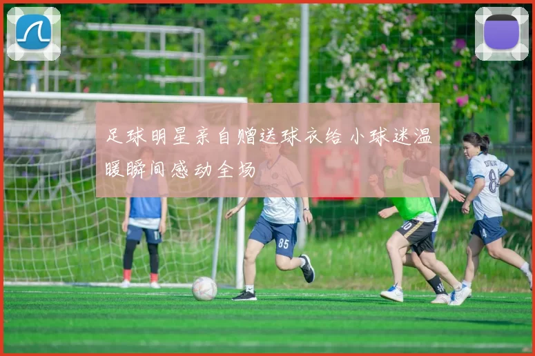 足球明星亲自赠送球衣给小球迷温暖瞬间感动全场