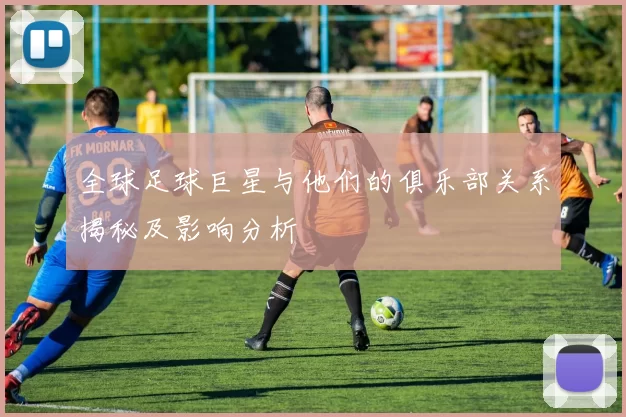 全球足球巨星与他们的俱乐部关系揭秘及影响分析