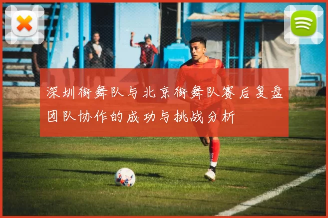 深圳街舞队与北京街舞队赛后复盘团队协作的成功与挑战分析