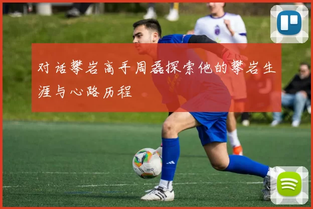 对话攀岩高手周磊探索他的攀岩生涯与心路历程