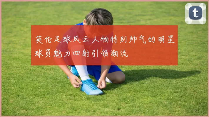 英伦足球风云人物特别帅气的明星球员魅力四射引领潮流
