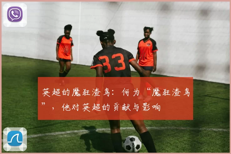 英超的魔狂渣鸟：何为“魔狂渣鸟”，他对英超的贡献与影响