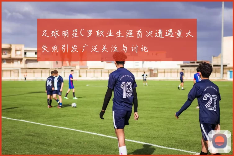 足球明星C罗职业生涯首次遭遇重大失利引发广泛关注与讨论