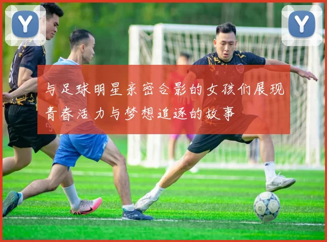 与足球明星亲密合影的女孩们展现青春活力与梦想追逐的故事