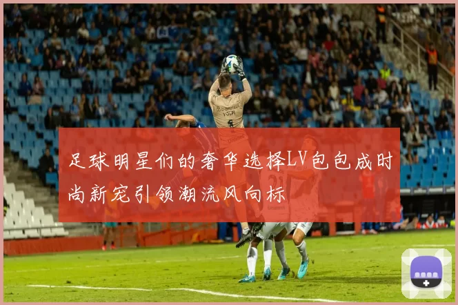 足球明星们的奢华选择LV包包成时尚新宠引领潮流风向标