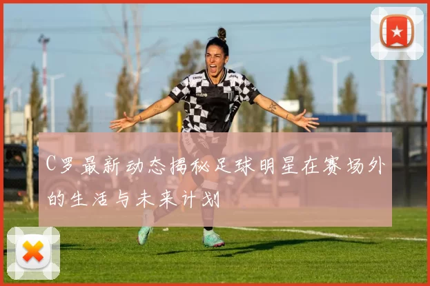 C罗最新动态揭秘足球明星在赛场外的生活与未来计划