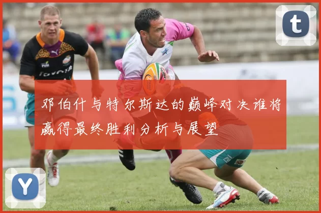 邓伯什与特尔斯达的巅峰对决谁将赢得最终胜利分析与展望