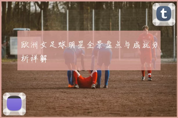 欧洲女足球明星全景盘点与成就分析详解
