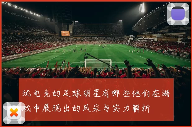 玩电竞的足球明星有哪些他们在游戏中展现出的风采与实力解析