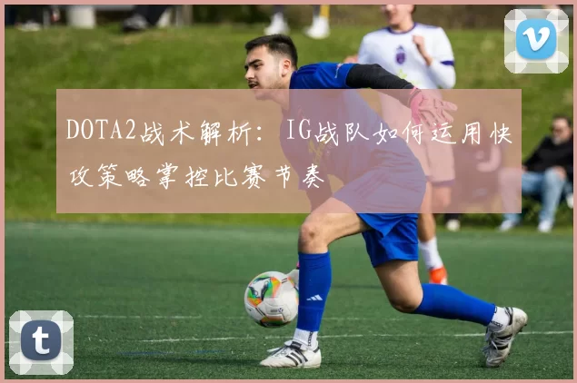 DOTA2战术解析：IG战队如何运用快攻策略掌控比赛节奏