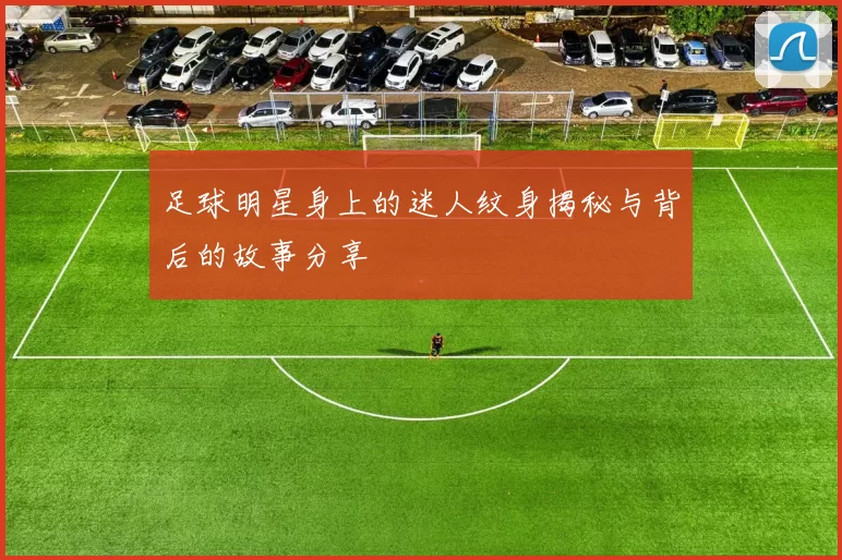 足球明星身上的迷人纹身揭秘与背后的故事分享