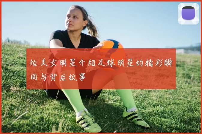 给美女明星介绍足球明星的精彩瞬间与背后故事