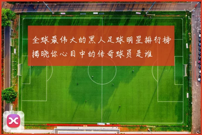 全球最伟大的黑人足球明星排行榜揭晓你心目中的传奇球员是谁