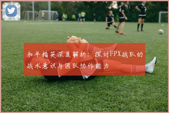 和平精英深度解析：探讨FPX战队的战术意识与团队协作能力