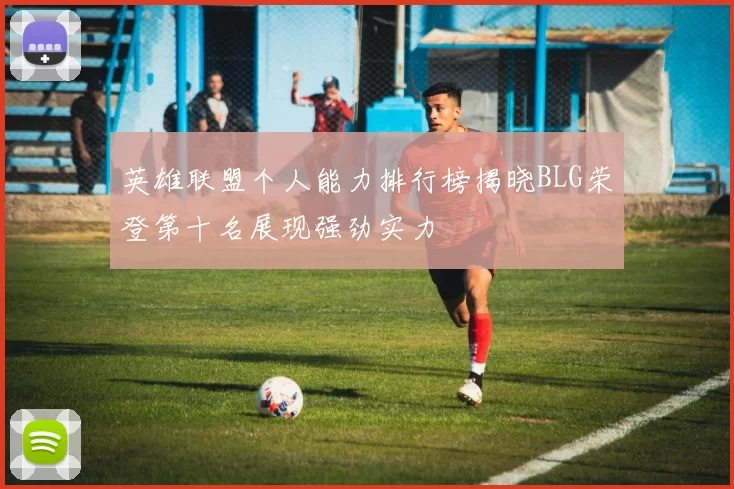 英雄联盟个人能力排行榜揭晓BLG荣登第十名展现强劲实力