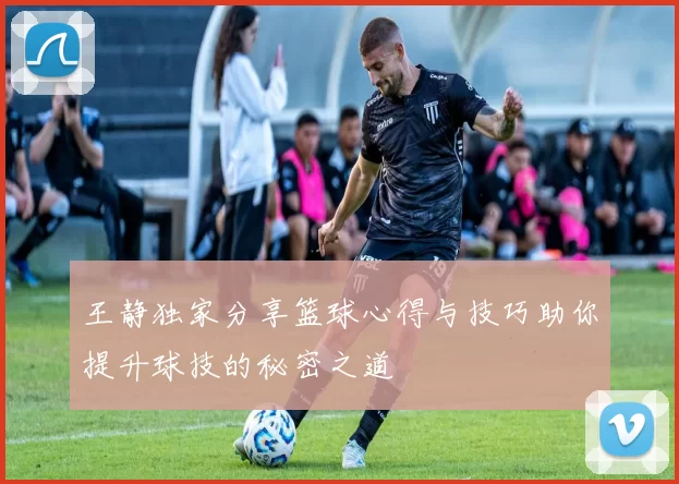 王静独家分享篮球心得与技巧助你提升球技的秘密之道