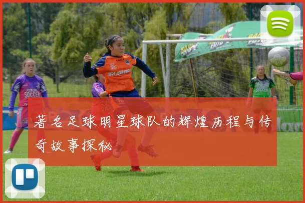 著名足球明星球队的辉煌历程与传奇故事探秘