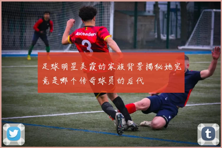 足球明星美霞的家族背景揭秘她究竟是哪个传奇球员的后代
