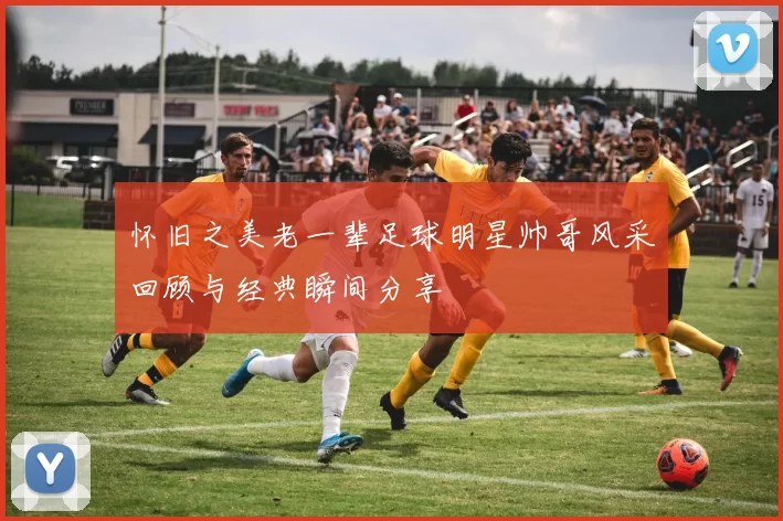 怀旧之美老一辈足球明星帅哥风采回顾与经典瞬间分享