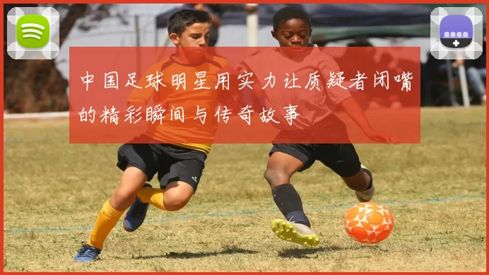 中国足球明星用实力让质疑者闭嘴的精彩瞬间与传奇故事