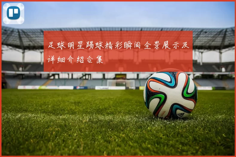 足球明星踢球精彩瞬间全景展示及详细介绍合集