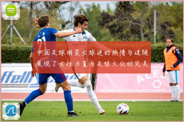 中国足球明星女球迷的热情与追随展现了女性力量与足球文化的完美结合