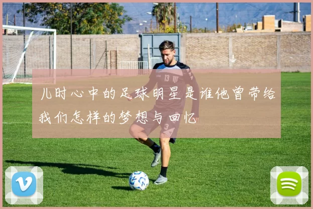 儿时心中的足球明星是谁他曾带给我们怎样的梦想与回忆