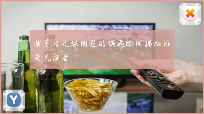 演员与足球明星的偶遇瞬间揭秘谁是见证者