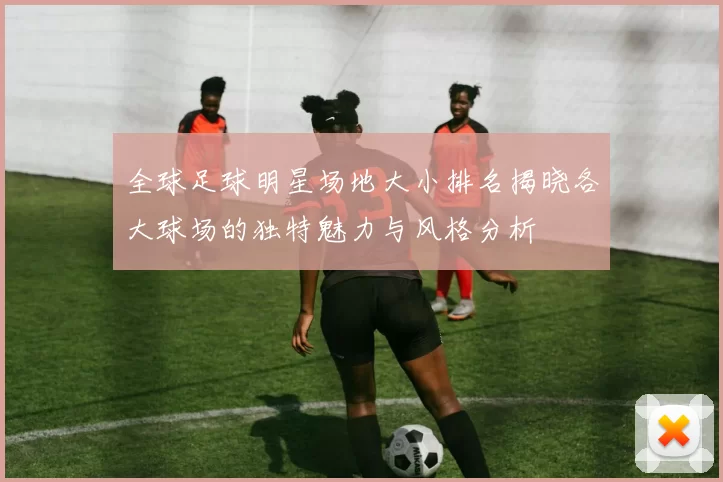 全球足球明星场地大小排名揭晓各大球场的独特魅力与风格分析