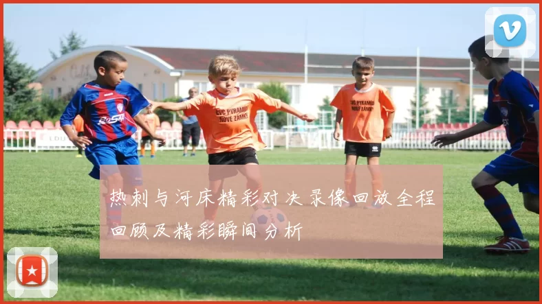 热刺与河床精彩对决录像回放全程回顾及精彩瞬间分析