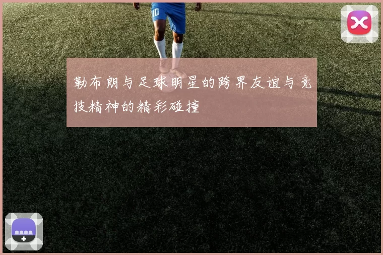 勒布朗与足球明星的跨界友谊与竞技精神的精彩碰撞