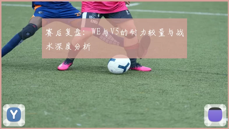 赛后复盘：WE与V5的耐力较量与战术深度分析